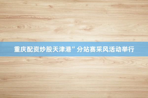 重庆配资炒股天津港”分站赛采风活动举行