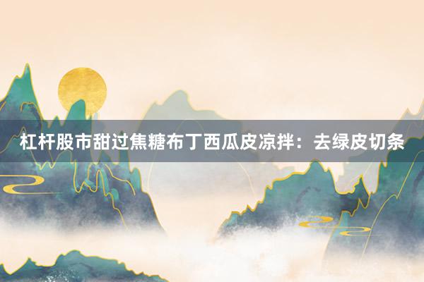 杠杆股市甜过焦糖布丁西瓜皮凉拌：去绿皮切条