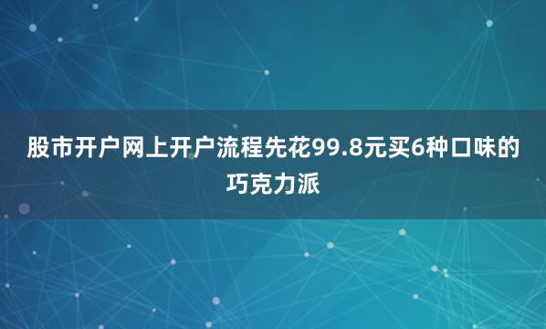 股市开户网上开户流程先花99.8元买6种口味的巧克力派