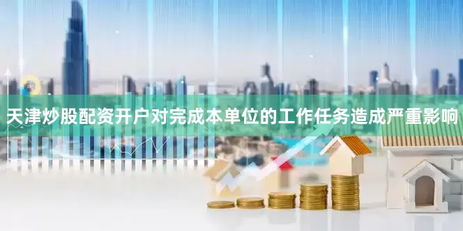 天津炒股配资开户对完成本单位的工作任务造成严重影响