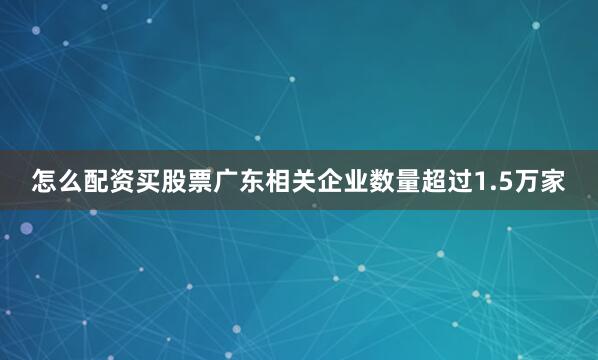 怎么配资买股票广东相关企业数量超过1.5万家
