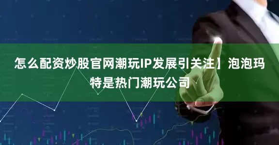 怎么配资炒股官网潮玩IP发展引关注】泡泡玛特是热门潮玩公司