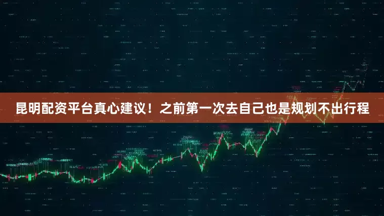 昆明配资平台真心建议！之前第一次去自己也是规划不出行程