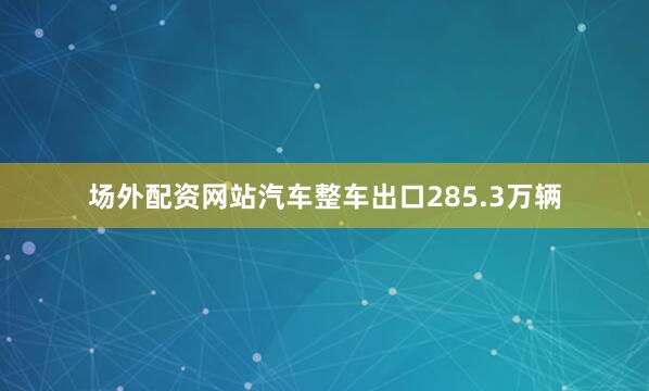 场外配资网站汽车整车出口285.3万辆