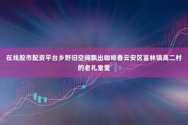 在线股市配资平台乡野旧空间飘出咖啡香云安区富林镇高二村的老礼堂里