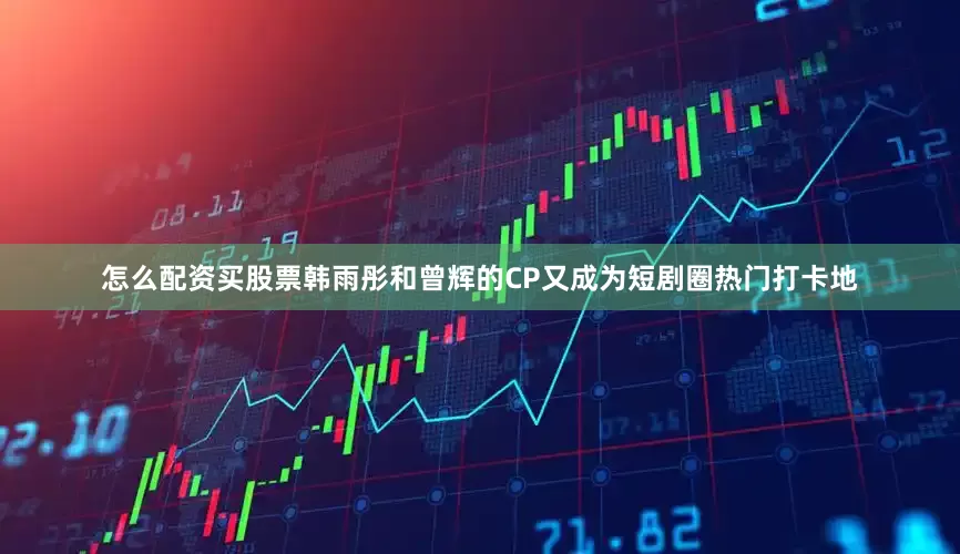 怎么配资买股票韩雨彤和曾辉的CP又成为短剧圈热门打卡地