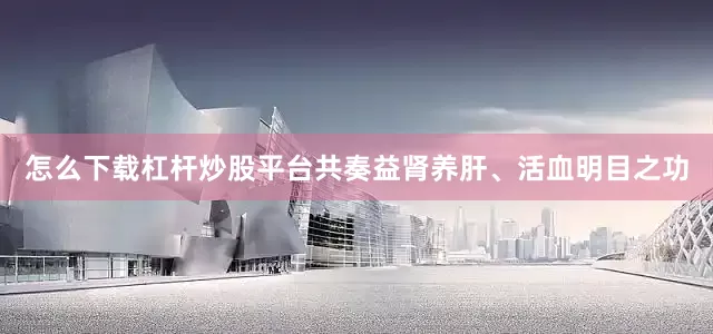 怎么下载杠杆炒股平台共奏益肾养肝、活血明目之功