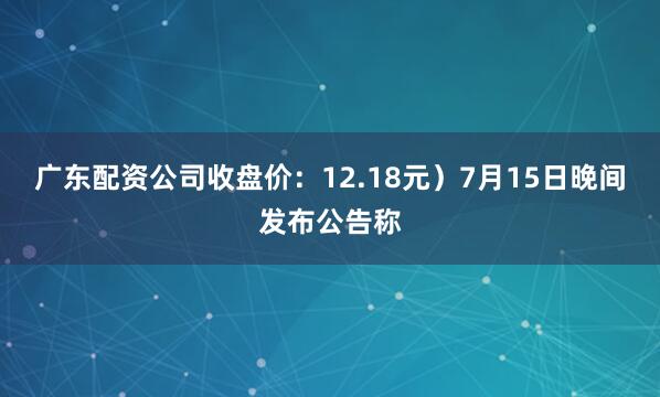 广东配资公司收盘价：12.18元）7月15日晚间发布公告称