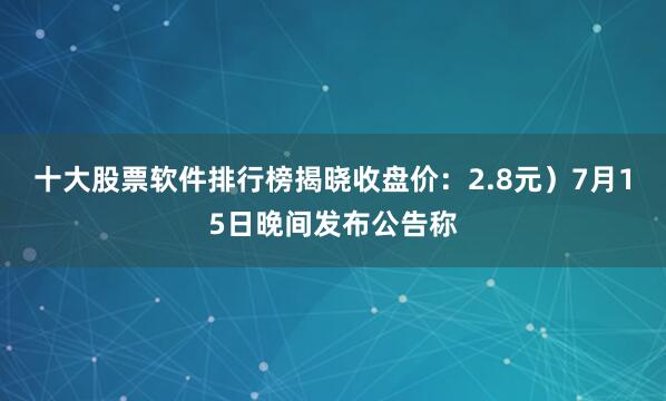 十大股票软件排行榜揭晓收盘价：2.8元）7月15日晚间发布公告称
