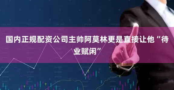 国内正规配资公司主帅阿莫林更是直接让他“待业赋闲”