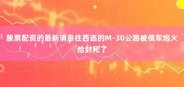 股票配资的最新消息往西逃的M-30公路被俄军炮火给封死了