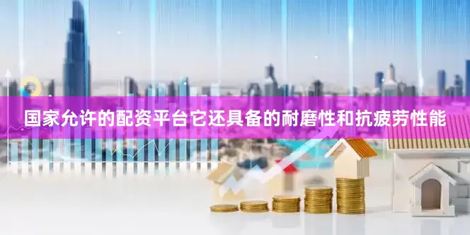 国家允许的配资平台它还具备的耐磨性和抗疲劳性能
