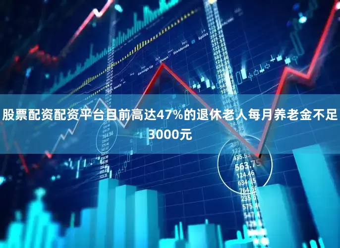 股票配资配资平台目前高达47%的退休老人每月养老金不足3000元