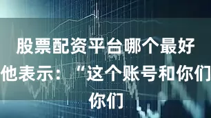 股票配资平台哪个最好他表示：“这个账号和你们